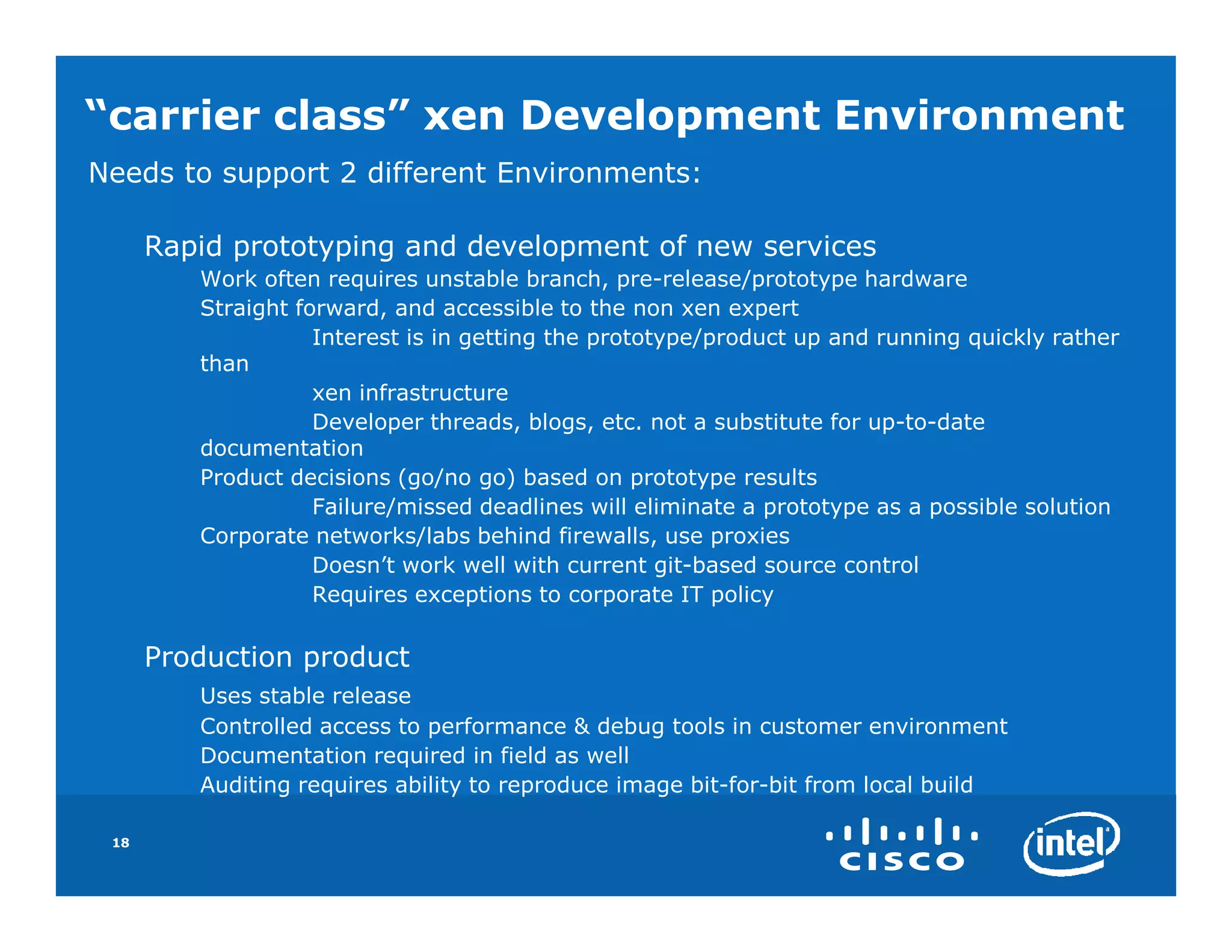 “carrier class” xen Development Environment
Needs to support 2 different Environments:

      Rapid prototyping and development of new services
         Work often requires unstable branch, pre-release/prototype hardware
         Straight forward, and accessible to the non xen expert
                    Interest is in getting the prototype/product up and running quickly rather
         than
                    xen infrastructure
                    Developer threads, blogs, etc. not a substitute for up-to-date
         documentation
         Product decisions (go/no go) based on prototype results
                    Failure/missed deadlines will eliminate a prototype as a possible solution
         Corporate networks/labs behind firewalls, use proxies
                    Doesn’t work well with current git-based source control
                    Requires exceptions to corporate IT policy

      Production product
         Uses stable release
         Controlled access to performance & debug tools in customer environment
         Documentation required in field as well
         Auditing requires ability to reproduce image bit-for-bit from local build

 18
 