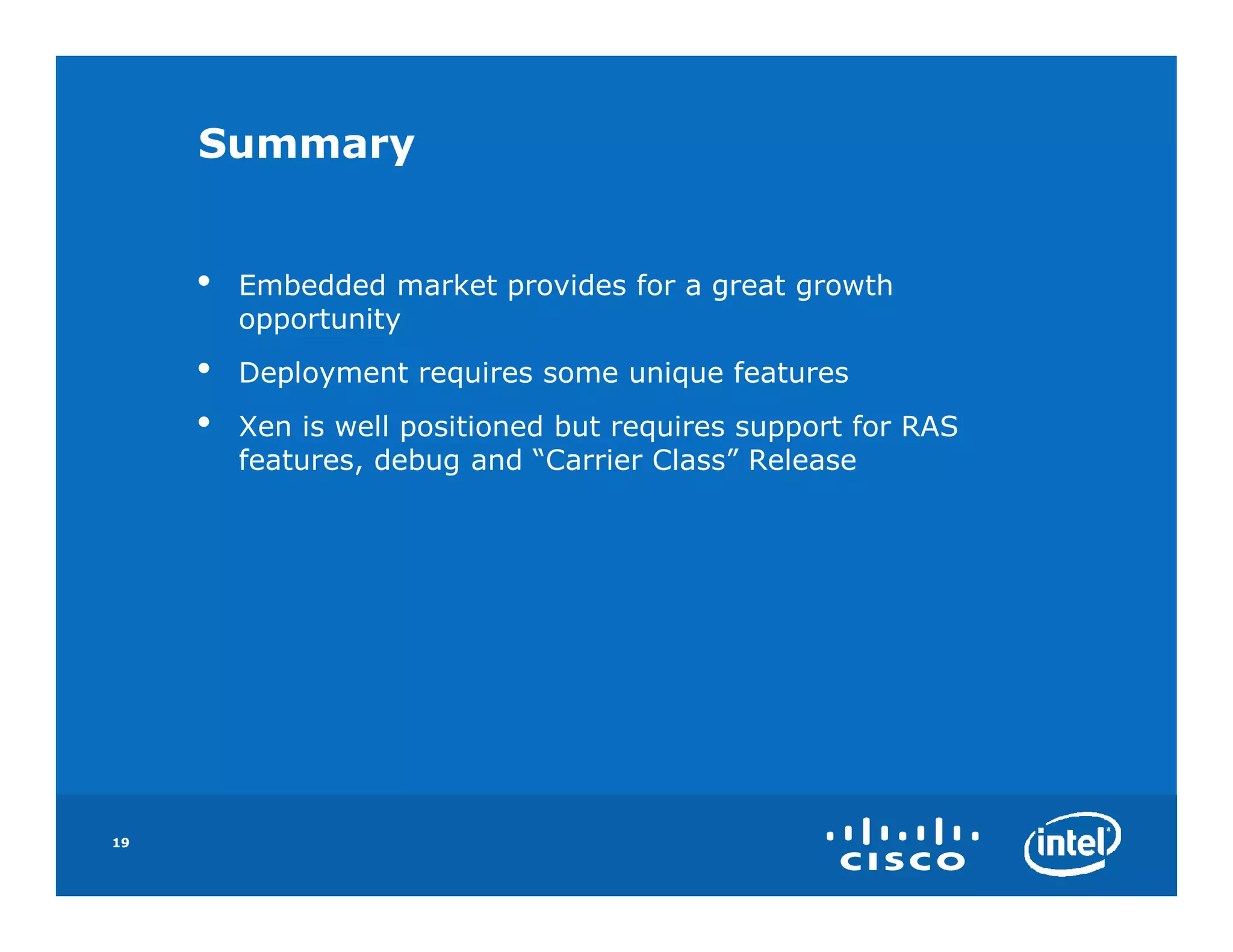 Summary


     •   Embedded market provides for a great growth
         opportunity
     •   Deployment requires some unique features
     •   Xen is well positioned but requires support for RAS
         features, debug and “Carrier Class” Release




19
 