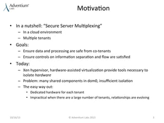 Mo9va9on	
  
•  In	
  a	
  nutshell:	
  “Secure	
  Server	
  Mul9plexing”	
  
–  In	
  a	
  cloud	
  environment	
  
–  Mul9ple	
  tenants	
  

•  Goals:	
  
–  Ensure	
  data	
  and	
  processing	
  are	
  safe	
  from	
  co-­‐tenants	
  
–  Ensure	
  controls	
  on	
  informa9on	
  separa9on	
  and	
  ﬂow	
  are	
  sa9sﬁed	
  

•  Today:	
  
–  Xen	
  hypervisor,	
  hardware-­‐assisted	
  virtualiza9on	
  provide	
  tools	
  necessary	
  to	
  
isolate	
  hardware	
  
–  Problem:	
  many	
  shared	
  components	
  in	
  dom0,	
  insuﬃcient	
  isola9on	
  
–  The	
  easy	
  way	
  out:	
  
•  Dedicated	
  hardware	
  for	
  each	
  tenant	
  
•  Imprac9cal	
  when	
  there	
  are	
  a	
  large	
  number	
  of	
  tenants,	
  rela9onships	
  are	
  evolving	
  

10/16/13	
  

©	
  Adven9um	
  Labs	
  2013	
  

3	
  

 