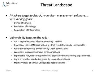 Threat	
  Landscape	
  
•  Aaackers	
  target	
  toolstack,	
  hypervisor,	
  management	
  so]ware,	
  …	
  
with	
  varying	
  goals:	
  
–  Denial	
  of	
  Service	
  
–  Escala9on	
  of	
  Privilege	
  
–  Acquisi9on	
  of	
  Informa9on	
  

•  Vulnerability	
  types	
  on	
  the	
  radar:	
  	
  
– 
– 
– 
– 
– 
– 
– 

API	
  -­‐-­‐	
  arguments	
  not	
  adequately	
  sanity	
  checked	
  
Aspects	
  of	
  Intel/AMD	
  instruc9on	
  set	
  that	
  emulator	
  handles	
  incorrectly	
  
Failure	
  to	
  completely	
  and	
  correctly	
  check	
  permissions	
  	
  
Weakness	
  in	
  recovering	
  from	
  error	
  condi9ons	
  	
  
Exploitable	
  PCI	
  pass-­‐through	
  devices,	
  especially	
  bus	
  mastering	
  capable	
  ones	
  	
  
Logic	
  errors	
  that	
  can	
  be	
  triggered	
  by	
  unusual	
  condi9ons	
  	
  
Memory	
  leaks	
  or	
  similar	
  unbounded	
  resource	
  sinks	
  

	
  
10/16/13	
  

©	
  Adven9um	
  Labs	
  2013	
  

8	
  

 