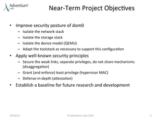 Near-­‐Term	
  Project	
  Objec9ves	
  
•  Improve	
  security	
  posture	
  of	
  dom0	
  
– 
– 
– 
– 

Isolate	
  the	
  network	
  stack	
  
Isolate	
  the	
  storage	
  stack	
  
Isolate	
  the	
  device	
  model	
  (QEMU)	
  
Adapt	
  the	
  toolstack	
  as	
  necessary	
  to	
  support	
  this	
  conﬁgura9on	
  

•  Apply	
  well-­‐known	
  security	
  principles	
  
–  Secure	
  the	
  weak	
  links,	
  separate	
  privileges,	
  do	
  not	
  share	
  mechanisms	
  
(disaggrega9on)	
  
–  Grant	
  (and	
  enforce)	
  least	
  privilege	
  (hypervisor	
  MAC)	
  
–  Defense-­‐in-­‐depth	
  (aaesta9on)	
  

•  Establish	
  a	
  baseline	
  for	
  future	
  research	
  and	
  development	
  

10/16/13	
  

©	
  Adven9um	
  Labs	
  2013	
  

9	
  

 