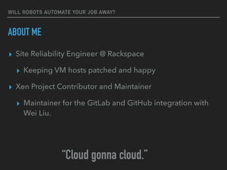 WILL ROBOTS AUTOMATE YOUR JOB AWAY?
ABOUT ME
▸ Site Reliability Engineer @ Rackspace
▸ Keeping VM hosts patched and happy
▸ Xen Project Contributor and Maintainer
▸ Maintainer for the GitLab and GitHub integration with
Wei Liu.
“Cloud gonna cloud.”
 