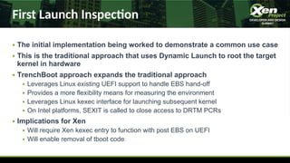 First Launch Inspecon
● The initial implementation being worked to demonstrate a common use case
● This is the traditional approach that uses Dynamic Launch to root the target
kernel in hardware
● TrenchBoot approach expands the traditional approach
● Leverages Linux existing UEFI support to handle EBS hand-off
● Provides a more flexibility means for measuring the environment
● Leverages Linux kexec interface for launching subsequent kernel
● On Intel platforms, SEXIT is called to close access to DRTM PCRs
● Implications for Xen
● Will require Xen kexec entry to function with post EBS on UEFI
● Will enable removal of tboot code
 