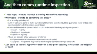 And then comes runme inspecon
● That’s right, I want to relaunch a running Xen without rebooting!
● Why would I want to do something this crazy?
● It is actually quite logical
● A lot of work was done to make sure the right kernel is launched but that guarantee really ended after
communication with the outside world began
● Consider how often a system reboot occurs to establish the integrity of your system?
● Servers -- rarely
● Desktop -- occasionally
● Laptops -- regularly
● There are actually a few use cases of interest
● A System Owner/Administrator may want to check a system
● An OpenXT-like platform may want to check integrity before launching a critical VM
● Xen could be the first hypervisor that can at any point securely re-establish the integrity
of itself!
 