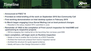 Timeline
● Announced at PSEC’18
● Provided an initial briefing of the work on September 2018 Xen Community Call
● First working demonstration on Intel desktop system in February 2019
● In March began engaging Linux Kernel Mailing List on boot protocol changes
● Resulted in the setup_header2 RFC submitted in June
● Remainder of 19Q3 is the completion of First Launch inspection for Intel/AMD and
upstreaming to respective projects
● Will be engaging Xen mailing list on the launching Xen via kexec post EBS
● Upon completion, will begin work on Runtime inspection
● Ideate on how to enable Xen to function as a DCE Preamble
● Architect the hand-over protocol from host to inspection kernel
● Architect the structure for quote signed evidence
● Ideally will have a Xen Design Document in 20Q1
 