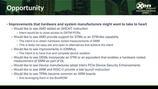 Opportunity
● Improvements that hardware and system manufacturers might want to take to heart
● Would like to see AMD added an SKEXIT instruction
● Intent would be to close access to DRTM PCRs
● Would like to see AMD provide support for STMs or an STM-like capability
● The intent is to obtain hardware rooted measurements of SMM
● This is likely not easy ask and open to alternatives that achieve the intent
● Would like to see improvements in IOMMUs
● The intent is to have true and complete device isolation
● Would like to see OEMs incorporate an STM or an equivalent that enables a hardware rooted
measurement of SMM as part of DL
● Would like to see Device manufactures adopt Intel’s PCIe Device Security Enhancements
● Would like to see ARM and RISC-V provide a late launch instruction
● Would like to see TPMs become common an ARM boards
● And leveraging them in the BootROM
 