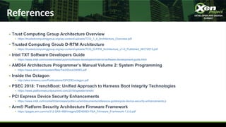References
● Trust Computing Group Architecture Overview
● https://trustedcomputinggroup.org/wp-content/uploads/TCG_1_4_Architecture_Overview.pdf
● Trusted Computing Groub D-RTM Architecture
● https://trustedcomputinggroup.org/wp-content/uploads/TCG_D-RTM_Architecture_v1-0_Published_06172013.pdf
● Intel TXT Software Developers Guide
● https://www.intel.com/content/www/us/en/software-developers/intel-txt-software-development-guide.html
● AMD64 Architecture Programmer’s Manual Volume 2: System Programming
● https://www.amd.com/system/files/TechDocs/24593.pdf
● Inside the Octagon
● http://alex-ionescu.com/Publications/OPCDE/octagon.pdf
● PSEC 2018: TrenchBoot: Unified Approach to Harness Boot Integrity Technologies
● https://www.platformsecuritysummit.com/2018/speaker/smith/
● PCI Express Device Security Enhancements
● https://www.intel.com/content/dam/www/public/us/en/documents/reference-guides/pcie-device-security-enhancements.p
● Arm® Platform Security Architecture Firmware Framework
● https://pages.arm.com/rs/312-SAX-488/images/DEN0063-PSA_Firmware_Framework-1.0.0.pdf
 