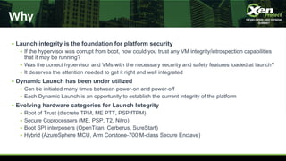 Why
● Launch integrity is the foundation for platform security
● If the hypervisor was corrupt from boot, how could you trust any VM integrity/introspection capabilities
that it may be running?
● Was the correct hypervisor and VMs with the necessary security and safety features loaded at launch?
● It deserves the attention needed to get it right and well integrated
● Dynamic Launch has been under utilized
● Can be initiated many times between power-on and power-off
● Each Dynamic Launch is an opportunity to establish the current integrity of the platform
● Evolving hardware categories for Launch Integrity
● Root of Trust (discrete TPM, ME PTT, PSP fTPM)
● Secure Coprocessors (ME, PSP, T2, Nitro)
● Boot SPI interposers (OpenTitan, Cerberus, SureStart)
● Hybrid (AzureSphere MCU, Arm Corstone-700 M-class Secure Enclave)
 