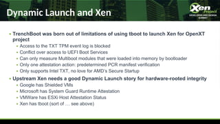 Dynamic Launch and Xen
● TrenchBoot was born out of limitations of using tboot to launch Xen for OpenXT
project
● Access to the TXT TPM event log is blocked
● Conflict over access to UEFI Boot Services
● Can only measure Multiboot modules that were loaded into memory by bootloader
● Only one attestation action: predetermined PCR manifest verification
● Only supports Intel TXT, no love for AMD’s Secure Startup
● Upstream Xen needs a good Dynamic Launch story for hardware-rooted integrity
● Google has Shielded VMs
● Microsoft has System Guard Runtime Attestation
● VMWare has ESXi Host Attestation Status
● Xen has tboot (sort of … see above)
 