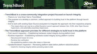 TrenchBoot
● TrenchBoot is a cross-community integration project focused on launch integrity
● There is no “one thing” that is TrenchBoot
● The purpose is to develop a common, unified approach to building trust in the platform through launch
integrity
● And to work with existing Open Source ecosystem to integrate the approach into their respective projects
● This means there can now be a unified Dynamic Launch approach between Xen, KVM, other Open Source
hypervisors, and potentially proprietary hypervisors.
● The TrenchBoot approach provides for different strategies to build trust in the platform
● First Launch inspection – Establishing hardware rooted integrity during platform boot
● Runtime inspection – Establishing hardware rooted integrity during platform runtime
● SecureLaunch kexec for Linux
● Runtime Xen verification
● Re-establishing platform state after sleep or hibernate
● Update/Shutdown inspection – Reviewing platform state before platform reboot/shutdown
● Useful for checking integrity before persisting state to disk
 