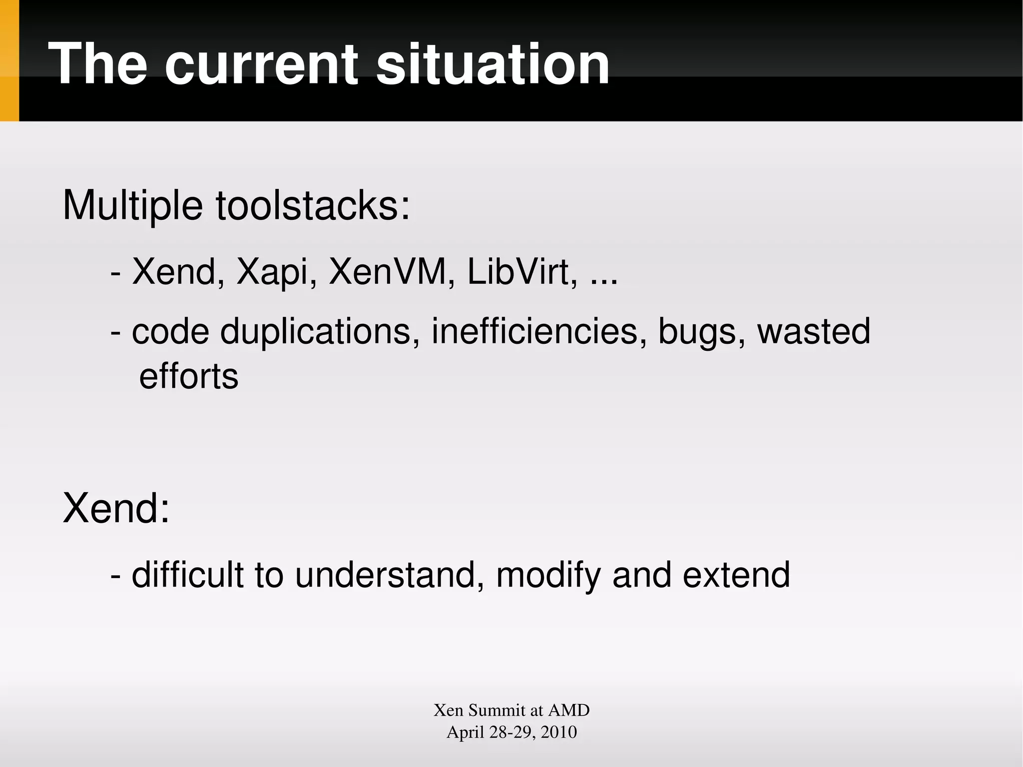 The current situation
Multiple toolstacks:
Xend, Xapi, XenVM, LibVirt, ...
code duplications, inefficiencies, bugs, wasted
efforts
Xend:
difficult to understand, modify and extend
Xen Summit at AMD
April 2829, 2010