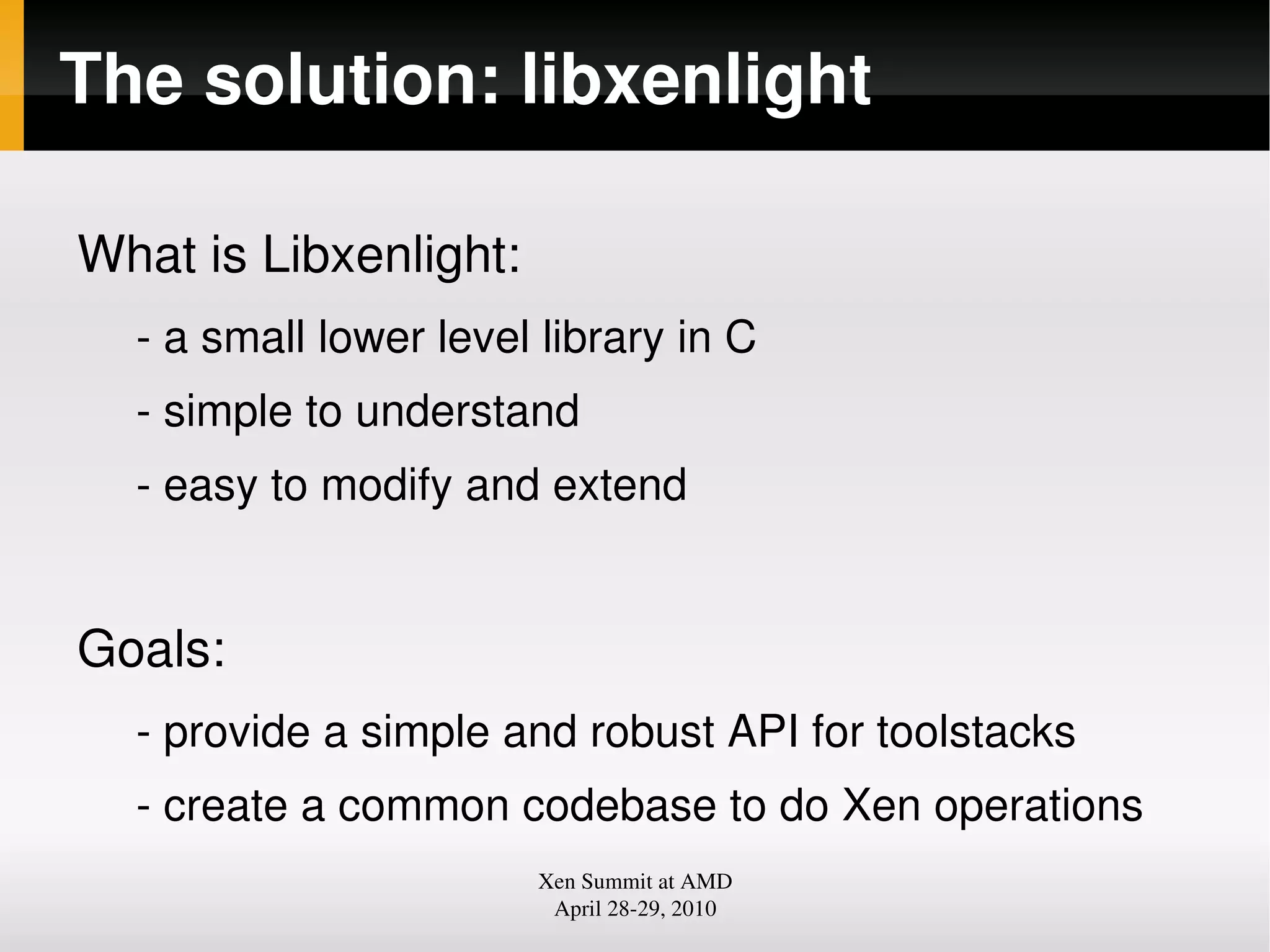 The solution: libxenlight
What is Libxenlight:
a small lower level library in C
simple to understand
easy to modify and extend
Goals:
provide a simple and robust API for toolstacks
create a common codebase to do Xen operations
Xen Summit at AMD
April 2829, 2010