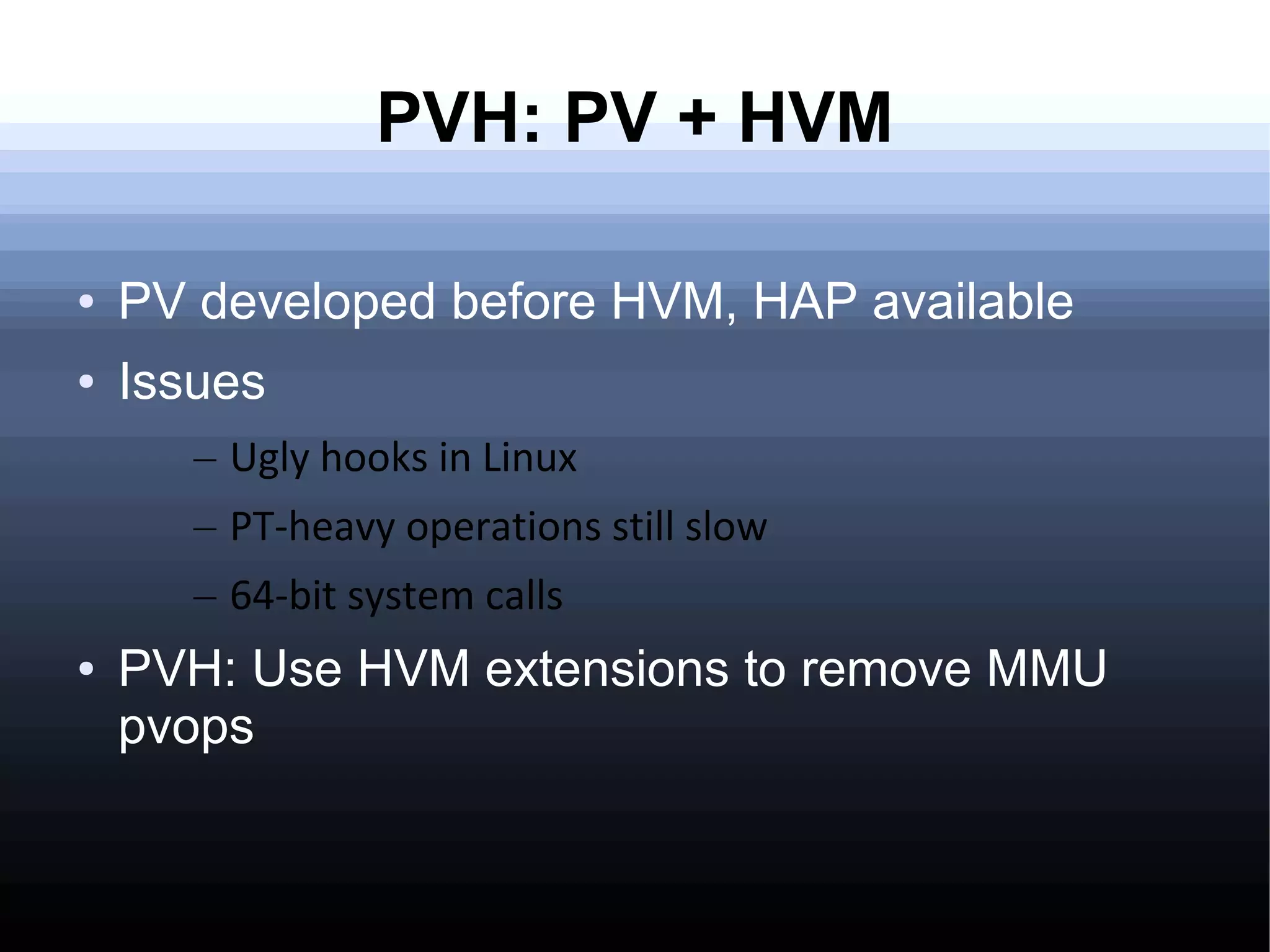 PVH: PV + HVM

●   PV developed before HVM, HAP available
●   Issues
       – Ugly hooks in Linux
       – PT-heavy operations still slow
       – 64-bit system calls
●   PVH: Use HVM extensions to remove MMU
    pvops
 