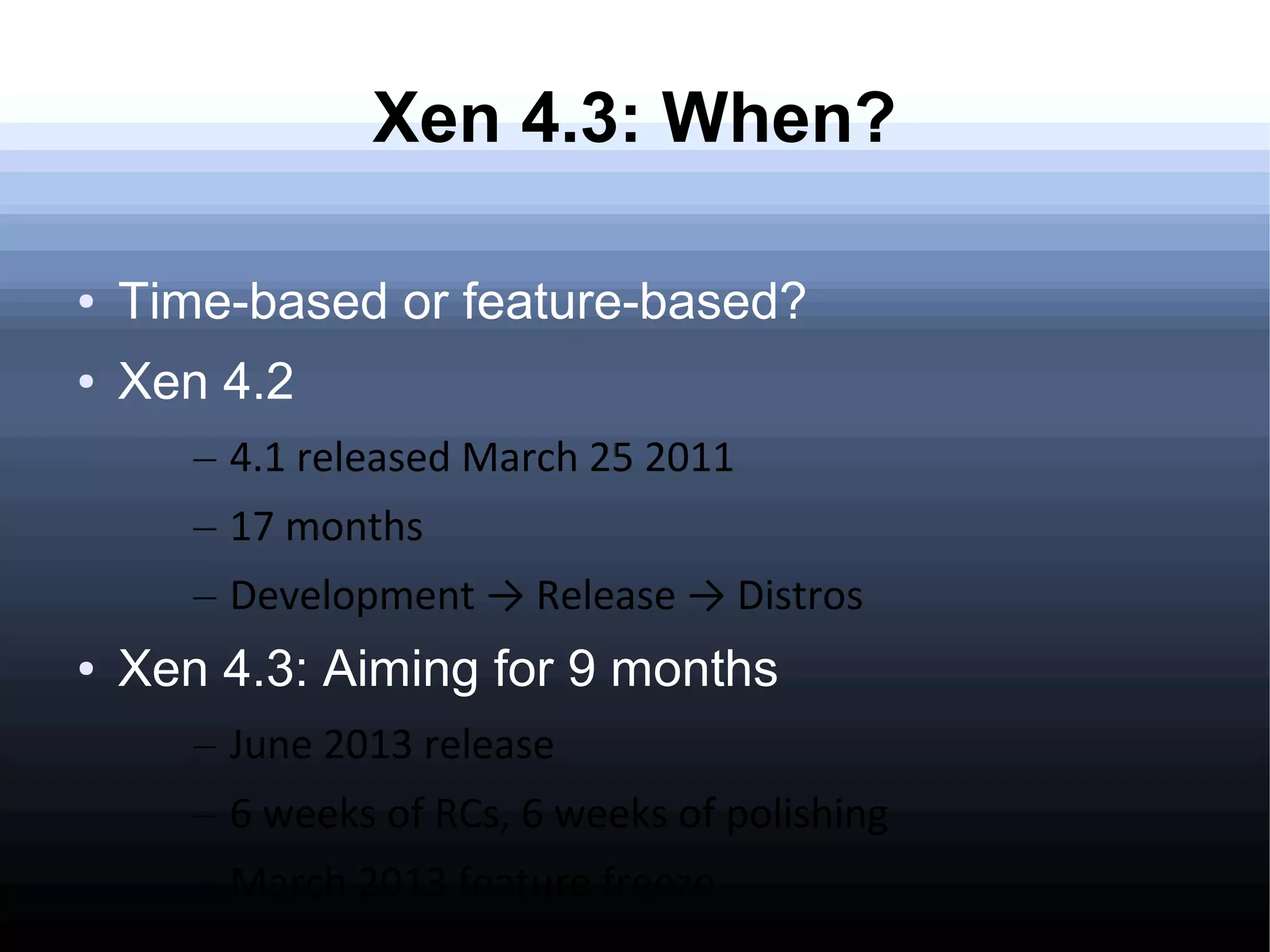 Xen 4.3: When?

●   Time-based or feature-based?
●   Xen 4.2
       – 4.1 released March 25 2011
       – 17 months
       – Development → Release → Distros
●   Xen 4.3: Aiming for 9 months
       – June 2013 release
       – 6 weeks of RCs, 6 weeks of polishing
       – March 2013 feature freeze
 