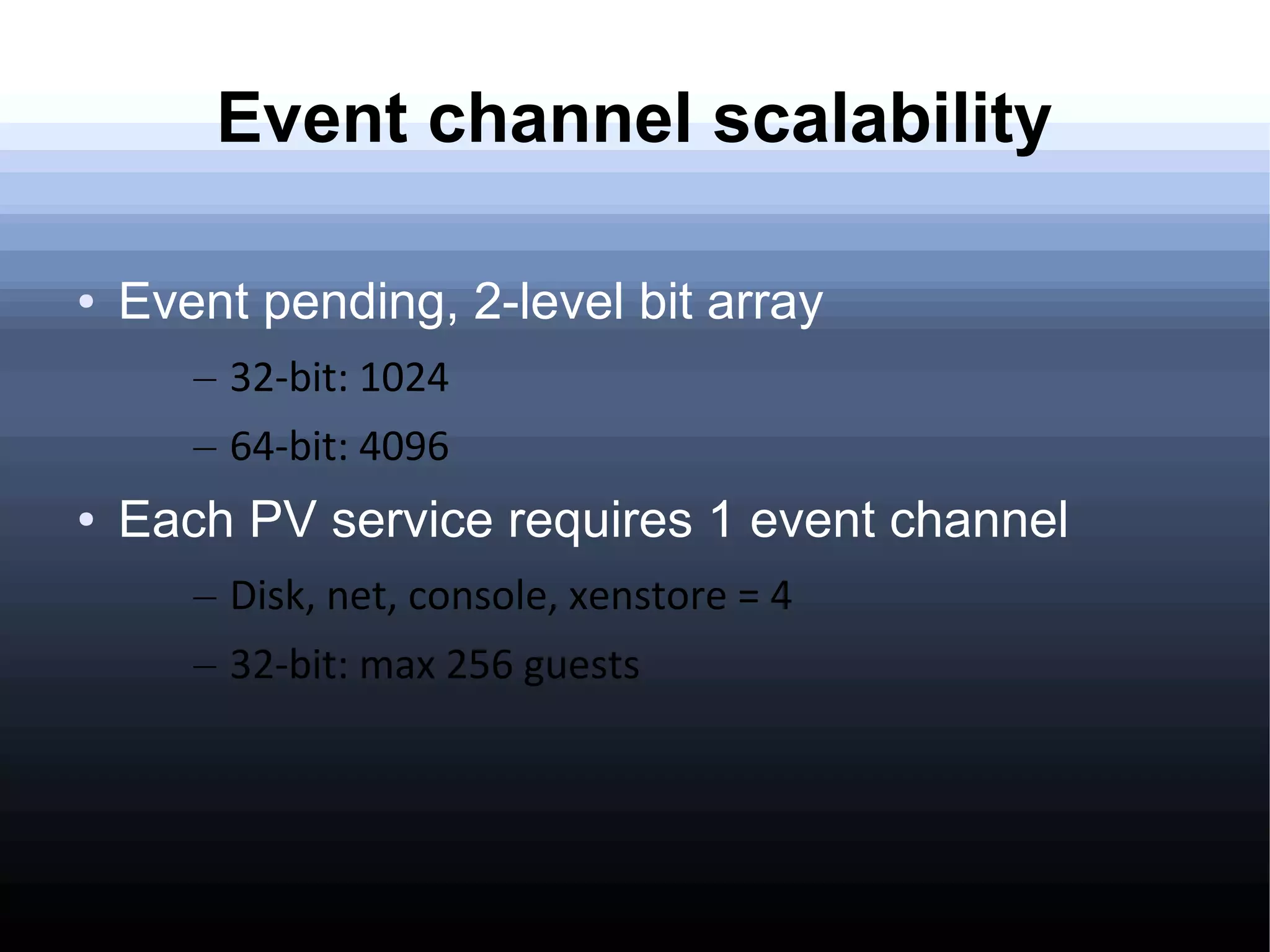 Event channel scalability

●   Event pending, 2-level bit array
       – 32-bit: 1024
       – 64-bit: 4096
●   Each PV service requires 1 event channel
       – Disk, net, console, xenstore = 4
       – 32-bit: max 256 guests
 