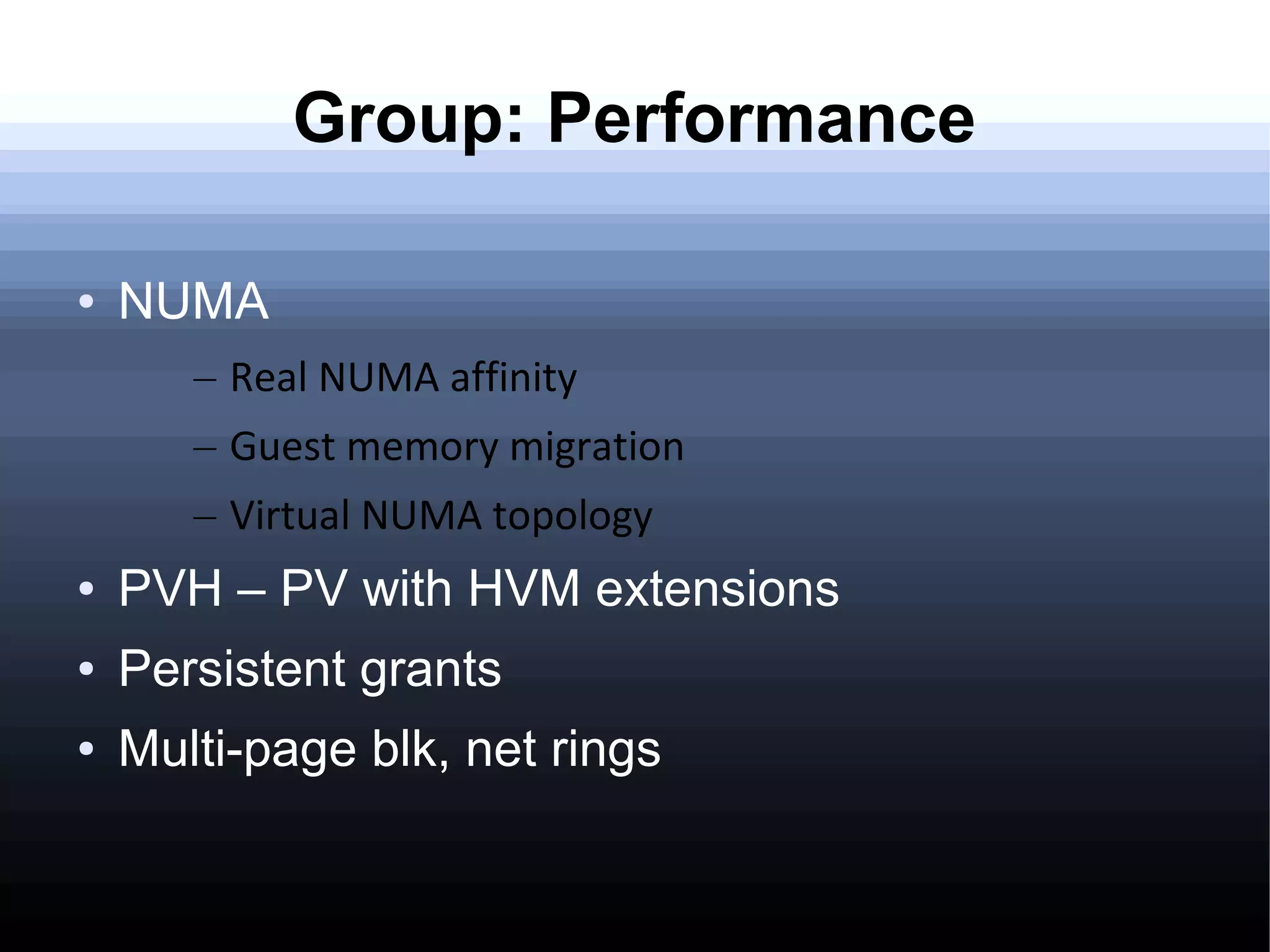 Group: Performance

●   NUMA
       – Real NUMA affinity
       – Guest memory migration
       – Virtual NUMA topology
●   PVH – PV with HVM extensions
●   Persistent grants
●   Multi-page blk, net rings
 