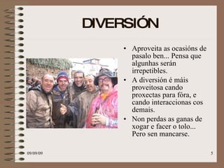 DIVERSIÓN Aproveita as ocasións de pasalo ben... Pensa que algunhas serán irrepetibles. A diversión é máis proveitosa cando proxectas para fóra, e cando interaccionas cos demais.  Non perdas as ganas de xogar e facer o tolo... Pero sen mancarse. 
