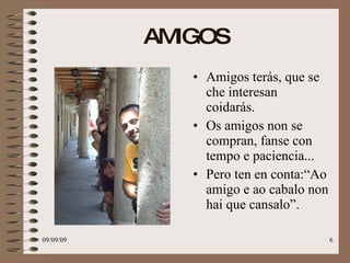 AMIGOS Amigos terás, que se che interesan coidarás. Os amigos non se compran, fanse con tempo e paciencia...  Pero ten en conta:“Ao amigo e ao cabalo non hai que cansalo”. 