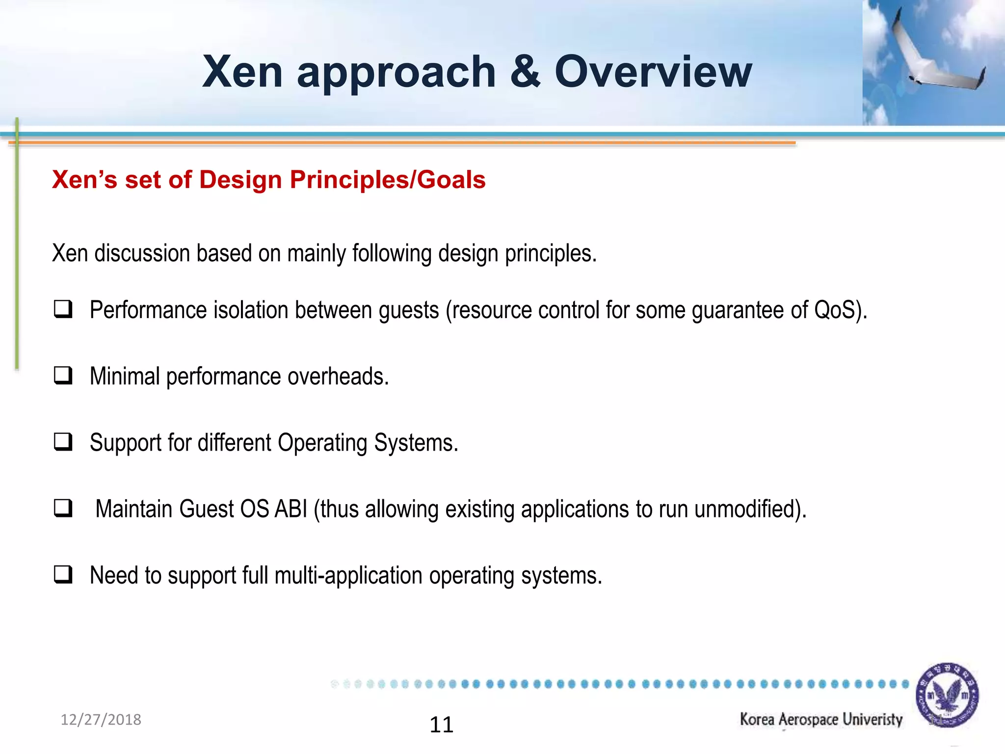11
Xen discussion based on mainly following design principles.
 Performance isolation between guests (resource control for some guarantee of QoS).
 Minimal performance overheads.
 Support for different Operating Systems.
 Maintain Guest OS ABI (thus allowing existing applications to run unmodified).
 Need to support full multi-application operating systems.
Xen approach & Overview
Xen’s set of Design Principles/Goals
12/27/2018 11
 