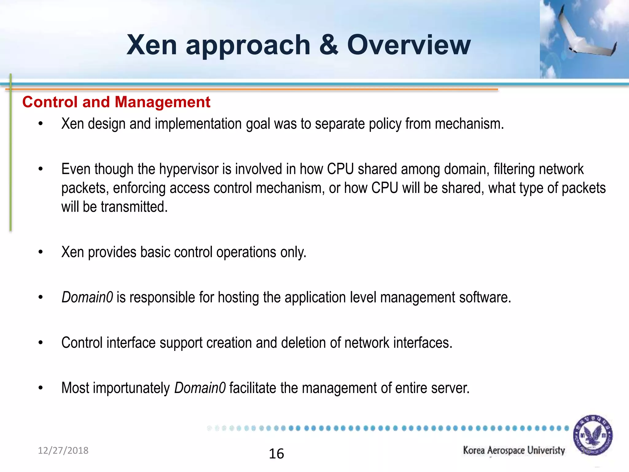 16
• Xen design and implementation goal was to separate policy from mechanism.
• Even though the hypervisor is involved in how CPU shared among domain, filtering network
packets, enforcing access control mechanism, or how CPU will be shared, what type of packets
will be transmitted.
• Xen provides basic control operations only.
• Domain0 is responsible for hosting the application level management software.
• Control interface support creation and deletion of network interfaces.
• Most importunately Domain0 facilitate the management of entire server.
Xen approach & Overview
Control and Management
12/27/2018 16
 