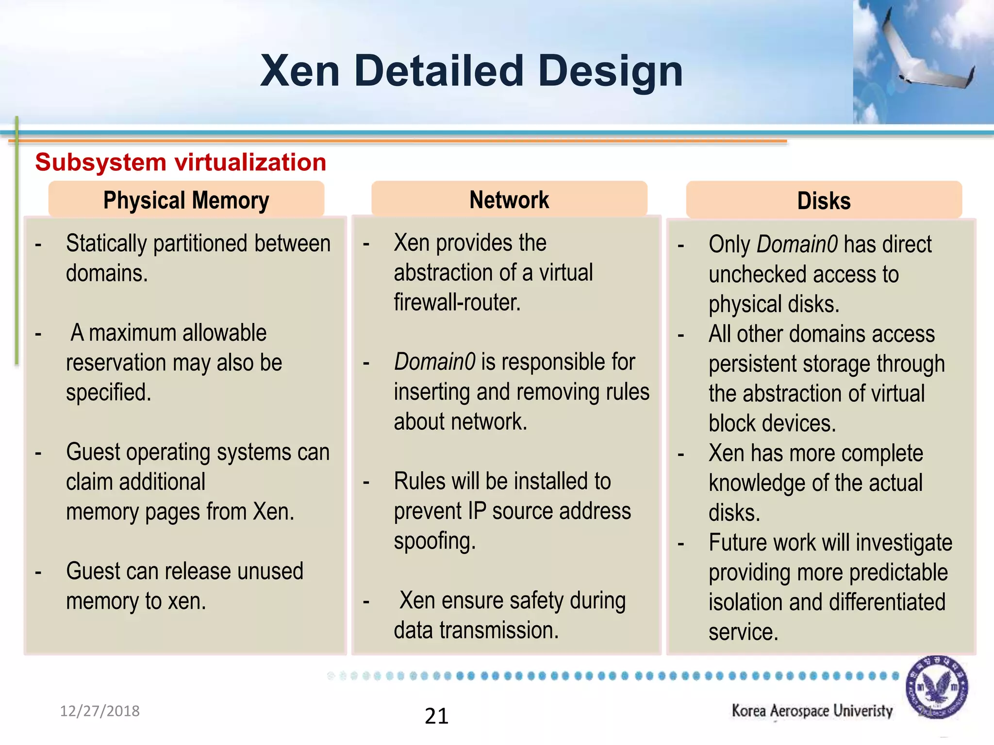 21
Xen Detailed Design
- Statically partitioned between
domains.
- A maximum allowable
reservation may also be
specified.
- Guest operating systems can
claim additional
memory pages from Xen.
- Guest can release unused
memory to xen.
- Xen provides the
abstraction of a virtual
firewall-router.
- Domain0 is responsible for
inserting and removing rules
about network.
- Rules will be installed to
prevent IP source address
spoofing.
- Xen ensure safety during
data transmission.
- Only Domain0 has direct
unchecked access to
physical disks.
- All other domains access
persistent storage through
the abstraction of virtual
block devices.
- Xen has more complete
knowledge of the actual
disks.
- Future work will investigate
providing more predictable
isolation and differentiated
service.
Physical Memory Network Disks
Subsystem virtualization
12/27/2018 21
 