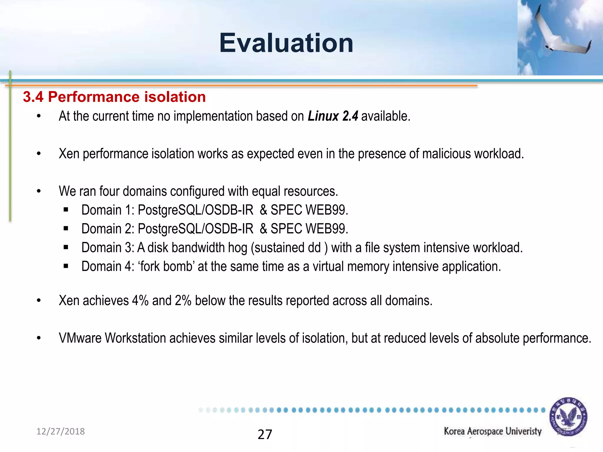 27
• At the current time no implementation based on Linux 2.4 available.
• Xen performance isolation works as expected even in the presence of malicious workload.
• We ran four domains configured with equal resources.
 Domain 1: PostgreSQL/OSDB-IR & SPEC WEB99.
 Domain 2: PostgreSQL/OSDB-IR & SPEC WEB99.
 Domain 3: A disk bandwidth hog (sustained dd ) with a file system intensive workload.
 Domain 4: ‘fork bomb’ at the same time as a virtual memory intensive application.
• Xen achieves 4% and 2% below the results reported across all domains.
• VMware Workstation achieves similar levels of isolation, but at reduced levels of absolute performance.
Evaluation
3.4 Performance isolation
12/27/2018 27
 