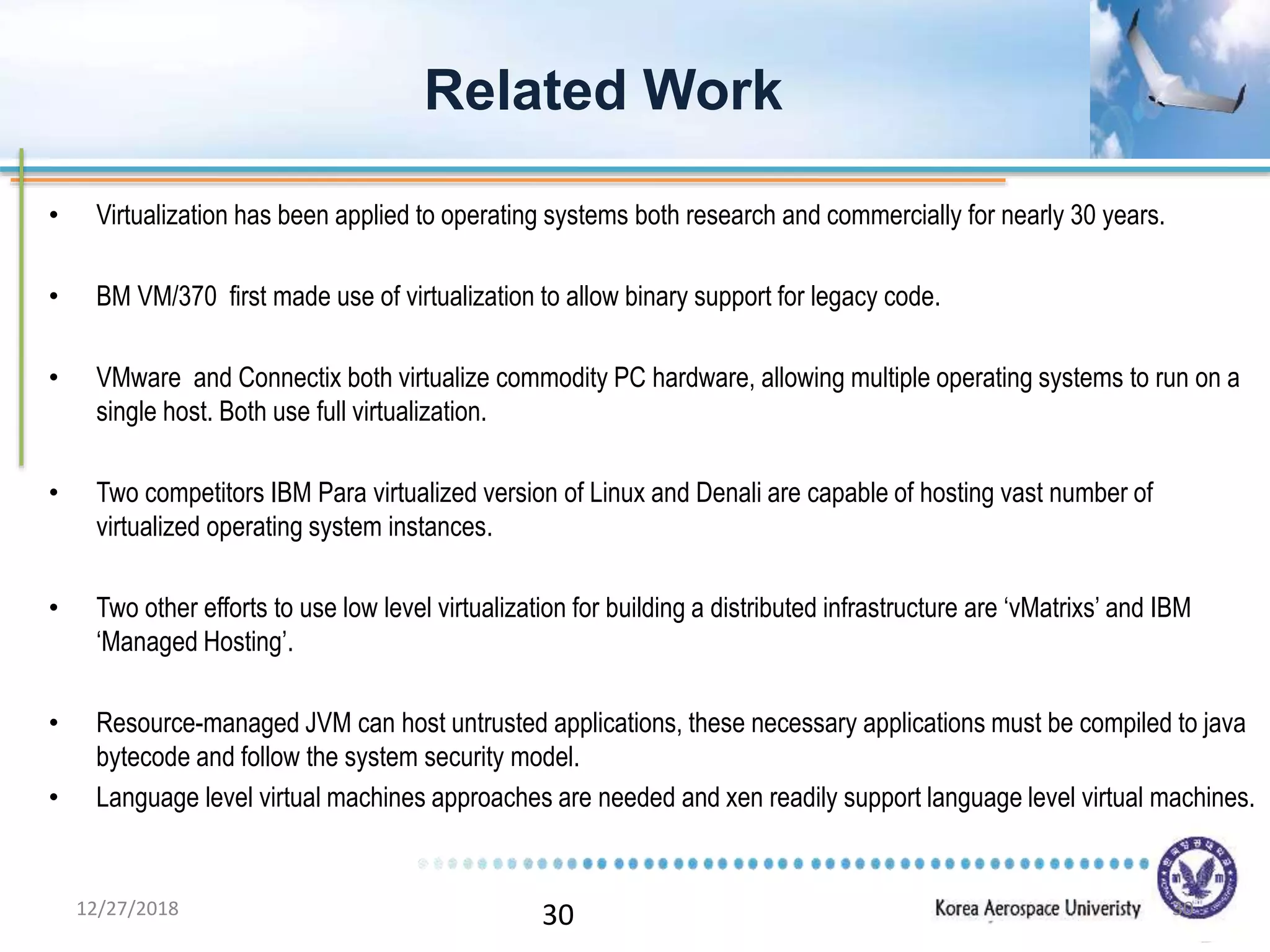 30
• Virtualization has been applied to operating systems both research and commercially for nearly 30 years.
• BM VM/370 first made use of virtualization to allow binary support for legacy code.
• VMware and Connectix both virtualize commodity PC hardware, allowing multiple operating systems to run on a
single host. Both use full virtualization.
• Two competitors IBM Para virtualized version of Linux and Denali are capable of hosting vast number of
virtualized operating system instances.
• Two other efforts to use low level virtualization for building a distributed infrastructure are ‘vMatrixs’ and IBM
‘Managed Hosting’.
• Resource-managed JVM can host untrusted applications, these necessary applications must be compiled to java
bytecode and follow the system security model.
• Language level virtual machines approaches are needed and xen readily support language level virtual machines.
Related Work
12/27/2018 30
 