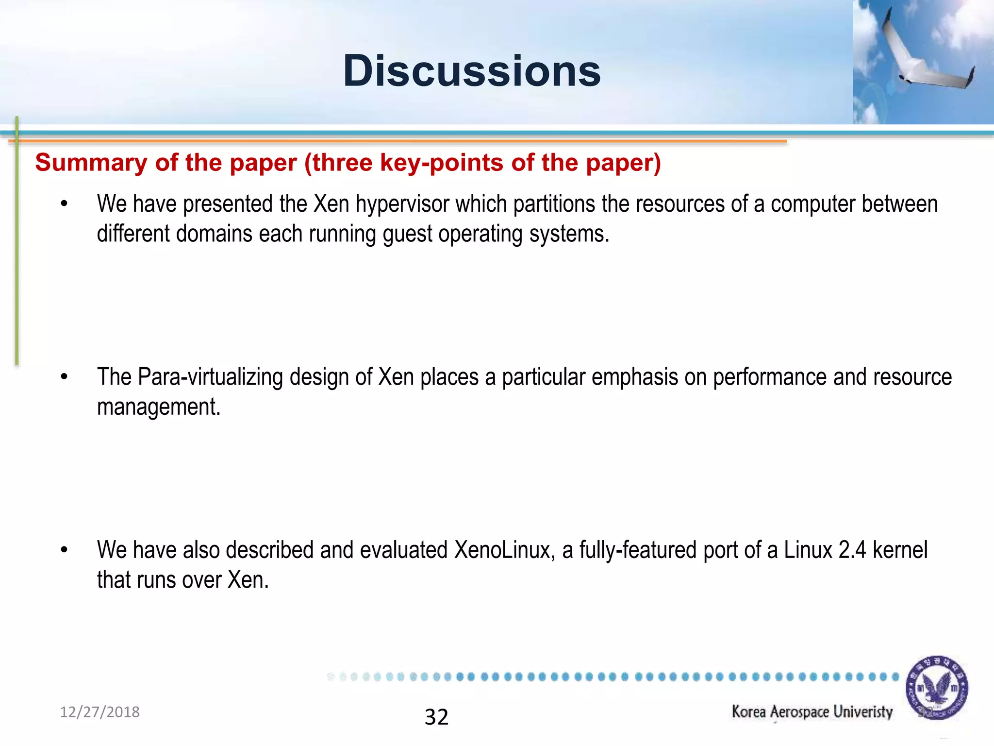 32
• We have presented the Xen hypervisor which partitions the resources of a computer between
different domains each running guest operating systems.
• The Para-virtualizing design of Xen places a particular emphasis on performance and resource
management.
• We have also described and evaluated XenoLinux, a fully-featured port of a Linux 2.4 kernel
that runs over Xen.
Discussions
Summary of the paper (three key-points of the paper)
12/27/2018 32
 