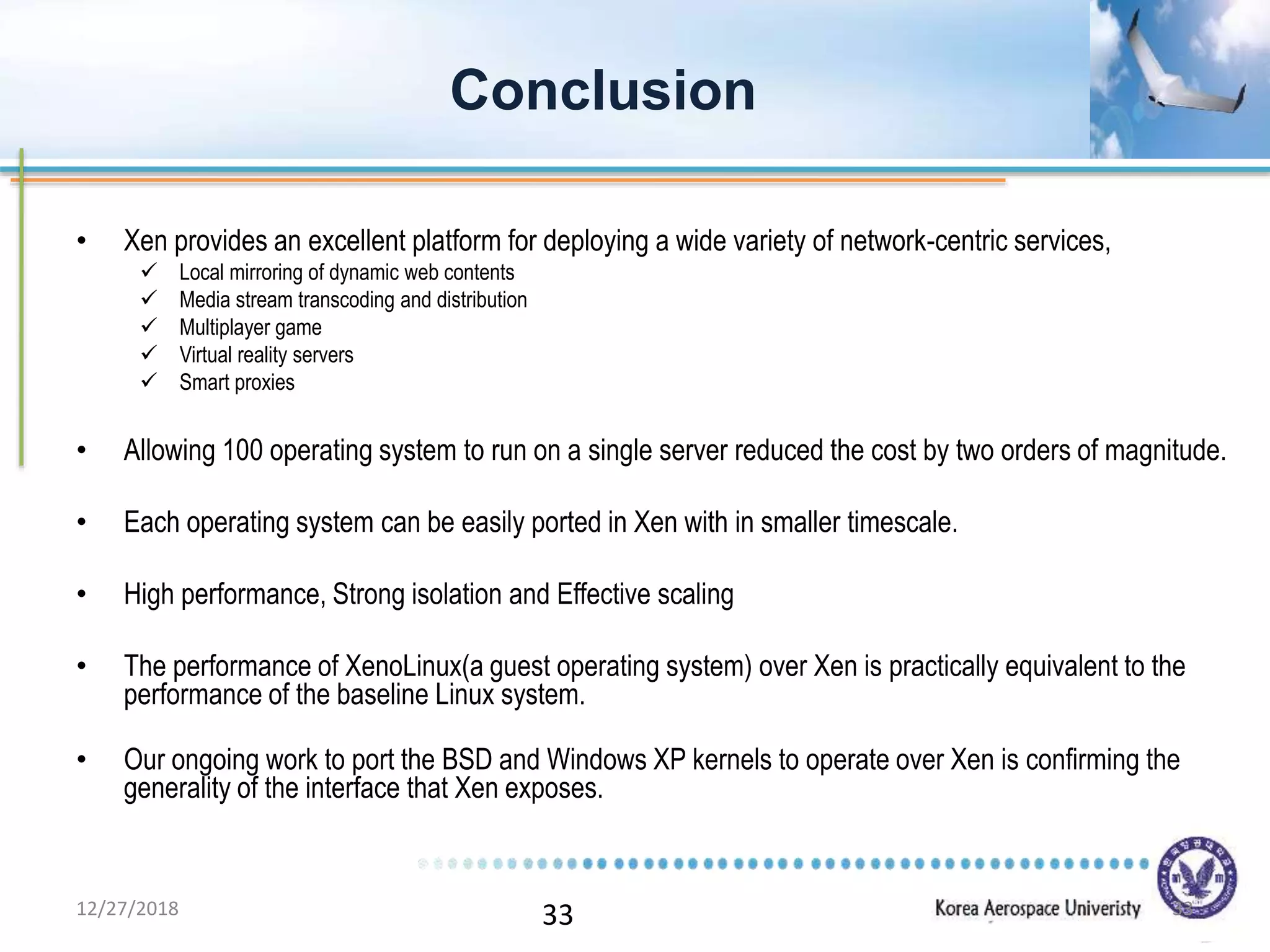 33
• Xen provides an excellent platform for deploying a wide variety of network-centric services,
 Local mirroring of dynamic web contents
 Media stream transcoding and distribution
 Multiplayer game
 Virtual reality servers
 Smart proxies
• Allowing 100 operating system to run on a single server reduced the cost by two orders of magnitude.
• Each operating system can be easily ported in Xen with in smaller timescale.
• High performance, Strong isolation and Effective scaling
• The performance of XenoLinux(a guest operating system) over Xen is practically equivalent to the
performance of the baseline Linux system.
• Our ongoing work to port the BSD and Windows XP kernels to operate over Xen is confirming the
generality of the interface that Xen exposes.
Conclusion
12/27/2018 33
 