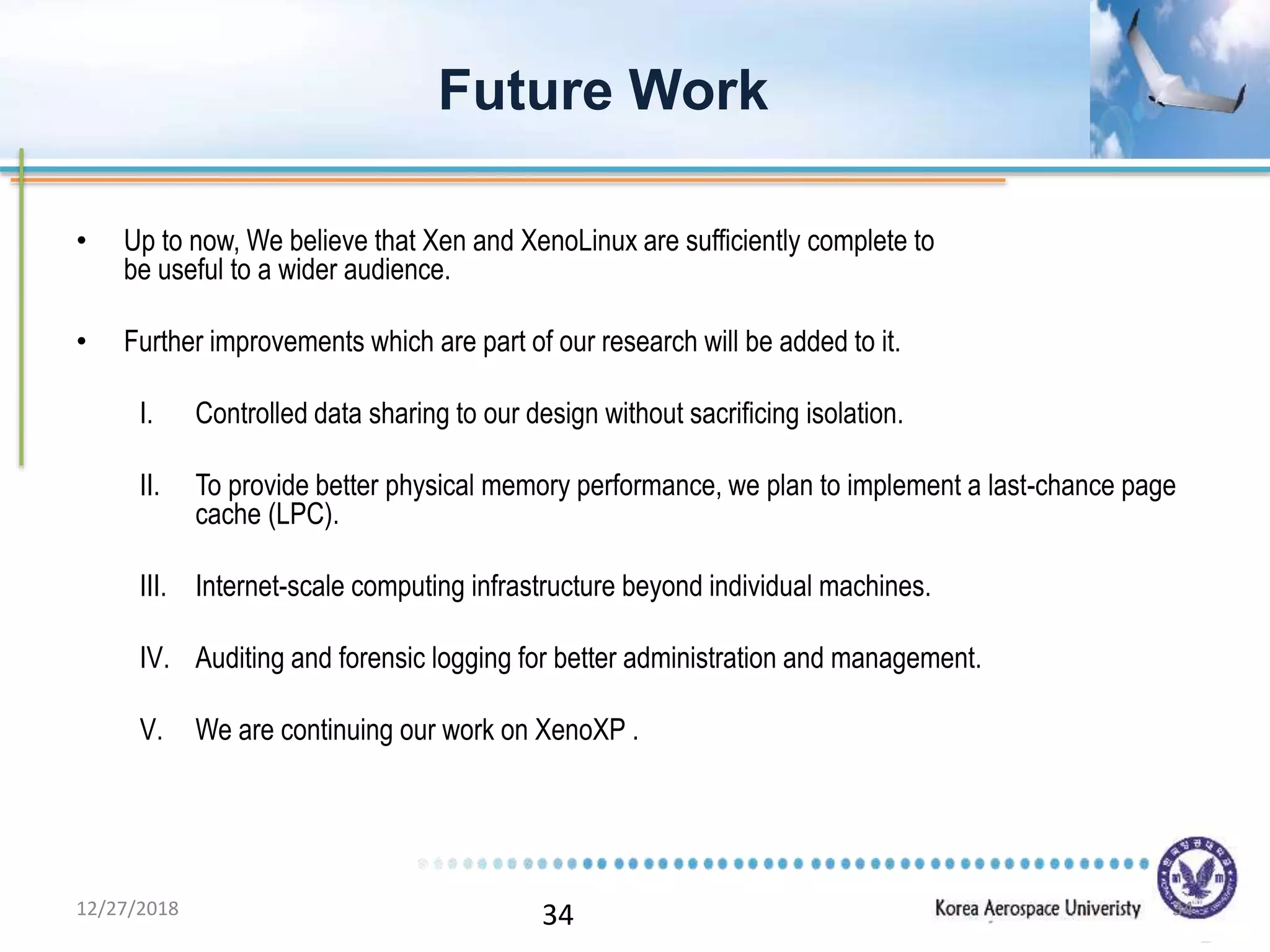 34
• Up to now, We believe that Xen and XenoLinux are sufficiently complete to
be useful to a wider audience.
• Further improvements which are part of our research will be added to it.
I. Controlled data sharing to our design without sacrificing isolation.
II. To provide better physical memory performance, we plan to implement a last-chance page
cache (LPC).
III. Internet-scale computing infrastructure beyond individual machines.
IV. Auditing and forensic logging for better administration and management.
V. We are continuing our work on XenoXP .
Future Work
12/27/2018 34
 