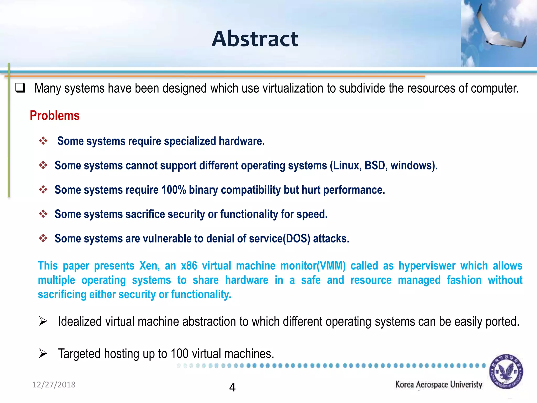 4
Abstract
 Many systems have been designed which use virtualization to subdivide the resources of computer.
Problems
 Some systems require specialized hardware.
 Some systems cannot support different operating systems (Linux, BSD, windows).
 Some systems require 100% binary compatibility but hurt performance.
 Some systems sacrifice security or functionality for speed.
 Some systems are vulnerable to denial of service(DOS) attacks.
This paper presents Xen, an x86 virtual machine monitor(VMM) called as hyperviswer which allows
multiple operating systems to share hardware in a safe and resource managed fashion without
sacrificing either security or functionality.
 Idealized virtual machine abstraction to which different operating systems can be easily ported.
 Targeted hosting up to 100 virtual machines.
12/27/2018 4
 