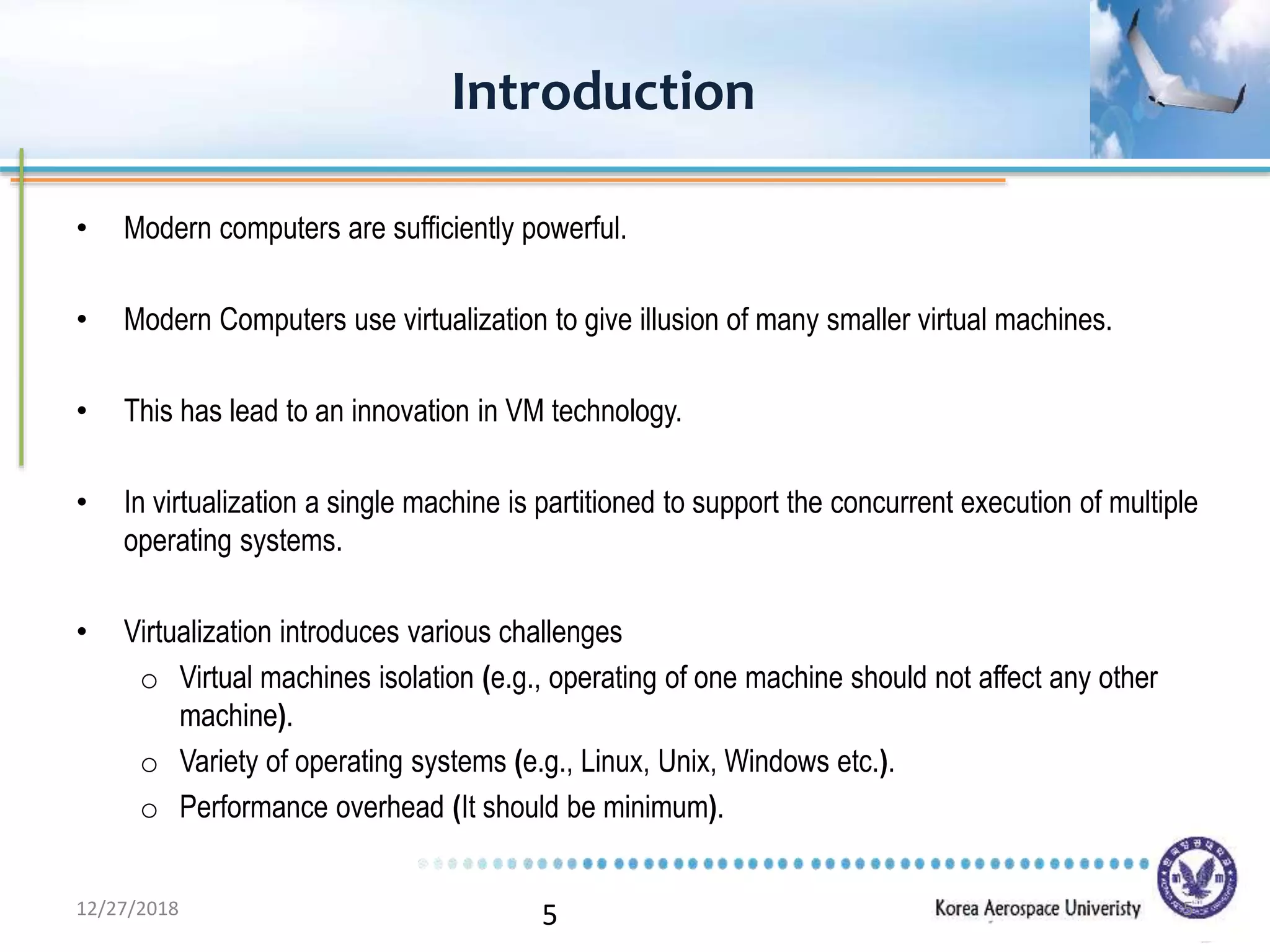 5
• Modern computers are sufficiently powerful.
• Modern Computers use virtualization to give illusion of many smaller virtual machines.
• This has lead to an innovation in VM technology.
• In virtualization a single machine is partitioned to support the concurrent execution of multiple
operating systems.
• Virtualization introduces various challenges
o Virtual machines isolation (e.g., operating of one machine should not affect any other
machine).
o Variety of operating systems (e.g., Linux, Unix, Windows etc.).
o Performance overhead (It should be minimum).
Introduction
12/27/2018 5
 