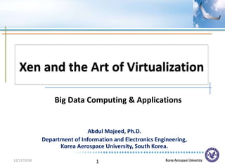 1
Xen and the Art of Virtualization
Abdul Majeed, Ph.D.
Department of Information and Electronics Engineering,
Korea Aerospace University, South Korea.
Big Data Computing & Applications
12/27/2018
 