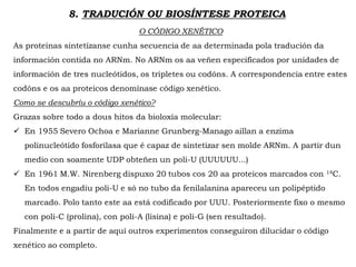 8. TRADUCIÓN OU BIOSÍNTESE PROTEICA
O CÓDIGO XENÉTICO
As proteínas sintetízanse cunha secuencia de aa determinada pola tradución da
información contida no ARNm. No ARNm os aa veñen especificados por unidades de
información de tres nucleótidos, os tripletes ou codóns. A correspondencia entre estes
codóns e os aa proteicos denomínase código xenético.
Como se descubríu o código xenético?
Grazas sobre todo a dous hitos da bioloxía molecular:
 En 1955 Severo Ochoa e Marianne Grunberg-Manago aillan a enzima
polinucleótido fosforilasa que é capaz de sintetizar sen molde ARNm. A partir dun
medio con soamente UDP obteñen un poli-U (UUUUUU...)
 En 1961 M.W. Nirenberg dispuxo 20 tubos cos 20 aa proteicos marcados con 14C.
En todos engadíu poli-U e só no tubo da fenilalanina apareceu un polipéptido
marcado. Polo tanto este aa está codificado por UUU. Posteriormente fixo o mesmo
con poli-C (prolina), con poli-A (lisina) e poli-G (sen resultado).
Finalmente e a partir de aquí outros experimentos conseguiron dilucidar o código
xenético ao completo.
 