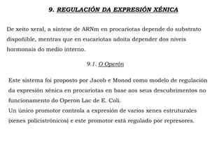 9. REGULACIÓN DA EXPRESIÓN XÉNICA
De xeito xeral, a síntese de ARNm en procariotas depende do substrato
dispoñible, mentras que en eucariotas adoita depender dos niveis
hormonais do medio interno.
9.1. O Operón
Este sistema foi proposto por Jacob e Monod como modelo de regulación
da expresión xénica en procariotas en base aos seus descubrimentos no
funcionamento do Operon Lac de E. Coli.
Un único promotor controla a expresión de varios xenes estruturales
(xenes policistrónicos) e este promotor está regulado por represores.
 