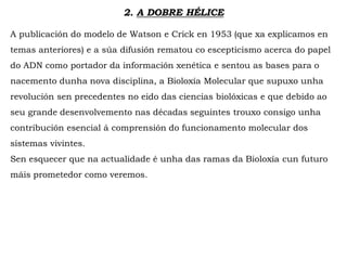 2. A DOBRE HÉLICE
A publicación do modelo de Watson e Crick en 1953 (que xa explicamos en
temas anteriores) e a súa difusión rematou co escepticismo acerca do papel
do ADN como portador da información xenética e sentou as bases para o
nacemento dunha nova disciplina, a Bioloxía Molecular que supuxo unha
revolución sen precedentes no eido das ciencias biolóxicas e que debido ao
seu grande desenvolvemento nas décadas seguintes trouxo consigo unha
contribución esencial á comprensión do funcionamento molecular dos
sistemas vivintes.
Sen esquecer que na actualidade é unha das ramas da Bioloxía cun futuro
máis prometedor como veremos.
 
