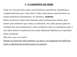 3. O CONCEPTO DE XENE
Cada ser vivo presenta unha características anatómicas, fisiolóxicas e
comportamentais que o fan único. Cada unha desas características ou
trazos distintivos denomínase, en Xenética, carácter.
Estos caracteres veñen determinados pola herdanza (os xenes), pero
tamén polo ambiente que rodea ao individuo. Así unha persoa pode ter
recibido dos seus proxenitores unha tendencia clara ao sobrepeso, pero a
súa dieta diaria (o ambiente) terá unha influenza definitiva na expresión
desta condición.
Dito isto, que é un xene?
Dende un punto de vista xenético, un xene é un fragmento de ADN que
porta a información xenética para un carácter.
 