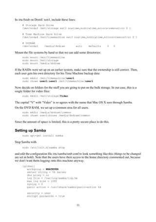 In /etc/fstab on DomU xen1, include these lines:
      # Storage Hard Drive
      /dev/xvda3 /mnt/storage ext3 noatime,nodiratime,errors=remount-ro 0 1

      # Time Machine Hard Drive
      /dev/xvda4 /mnt/timemachine ext3 noatime,nodiratime,errors=remount-ro 0 1

      # DVDRAM
      /dev/xvda5        /media/dvdram              auto      defaults        0    0

Mount the file systems by hand so that we can add some directories:
      sudo mount /mnt/timemachine
      sudo mount /mnt/storage
      sudo mount /media/dvdram

If the RAIDs were set up on an earlier system, make sure that the ownership is still correct. Then,
each user gets his own directory for his Time Machine backup data:
      sudo mkdir /mnt/timemachine/user1
      sudo chown user1:user1 /mnt/timemachine/user1

Now decide on folders for the stuff you are going to put on the bulk storage. In our case, this is a
single folder for video files:
      sudo mkdir /mnt/storage/Video

The capital “V” with “Video” is so agrees with the name that Mac OS X sees through Samba.
On the DVD RAM, we set up a common area for all users.
      sudo mkdir /media/dvdram/common
      sudo chown user1:house /media/dvdram/common

Since the amount of space is limited, this is a pretty secure place to do this.

Setting up Samba
      sudo apt-get install samba

Stop Samba with
      sudo /etc/init.d/samba stop

and edit the conﬁguration ﬁle /etc/samba/smb.conf to look something like this (things to be changed
are set in bold). Note that the users have their access to the home directory commented out, because
we don't want them logging onto this machine anyway.
      [global]
         workgroup = WHATEVER
         server string = %h server
         dns proxy = no
         log file = /var/log/samba/log.%m
         max log size = 1000
         syslog = 0
         panic action = /usr/share/samba/panic-action %d

          security = user
          encrypt passwords = true


                                                   11
 