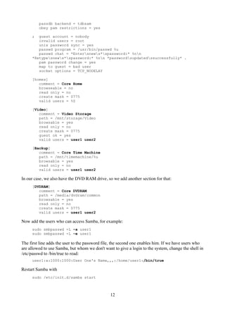 passdb backend = tdbsam
         obey pam restrictions = yes

     ;  guest account = nobody
        invalid users = root
        unix password sync = yes
        passwd program = /usr/bin/passwd %u
        passwd chat = *Entersnews*spassword:* %nn
     *Retypesnews*spassword:* %nn *passwordsupdatedssuccessfully* .
        pam password change = yes
        map to guest = bad user
        socket options = TCP_NODELAY

     [homes]
        comment = Core Home
        browseable = no
        read only = no
        create mask = 0775
        valid users = %S

     [Video]
        comment = Video Storage
        path = /mnt/storage/Video
        browsable = yes
        read only = no
        create mask = 0775
        guest ok = yes
        valid users = user1 user2

     [Backup]
        comment = Core Time Machine
        path = /mnt/timemachine/%u
        browsable = yes
        read only = no
        valid users = user1 user2

In our case, we also have the DVD RAM drive, so we add another section for that:
     [DVDRAM]
        comment = Core DVDRAM
        path = /media/dvdram/common
        browsable = yes
        read only = no
        create mask = 0775
        valid users = user1 user2

Now add the users who can access Samba, for example:
     sudo smbpasswd -L -a user1
     sudo smbpasswd -L -e user1

The first line adds the user to the password file, the second one enables him. If we have users who
are allowed to use Samba, but whom we don't want to give a login to the system, change the shell in
/etc/passwd to /bin/true to read:
     user1:x:1000:1000:User One's Name,,,:/home/user1:/bin/true

Restart Samba with
     sudo /etc/init.d/samba start



                                                12
 