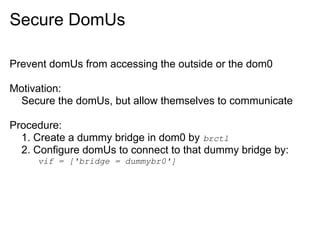Secure DomUs
Prevent domUs from accessing the outside or the dom0
Motivation:
Secure the domUs, but allow themselves to communicate
Procedure:
1. Create a dummy bridge in dom0 by brctl
2. Configure domUs to connect to that dummy bridge by:
vif = ['bridge = dummybr0']

 