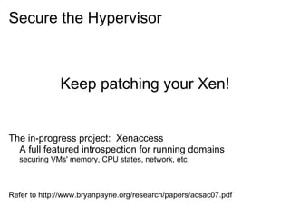 Secure the Hypervisor

Keep patching your Xen!

The in-progress project: Xenaccess
A full featured introspection for running domains
securing VMs' memory, CPU states, network, etc.

Refer to http://www.bryanpayne.org/research/papers/acsac07.pdf

 