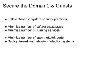 Secure the Domain0 & Guests
Follow standard system security practices
Minimize number of software packages
Minimize number of running services
Minimize number of open network ports
Deploy firewall and intrusion detection systems

 