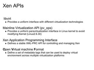 Xen APIs
libvirt
Provides a uniform interface with different virtualization technologies

Mainline Virtualization API (pv_ops)
Provides a uniform paravirtualization interface in Linux kernel to avoid
modifying Kernel (Linux2.6.30)

Xen Application Programming Interface
Defines a stable XML-PRC API for controlling and managing Xen

Open Virtual machine Format
Define a set of metadata tags that can be used to deploy virtual
environment across multiple virtualization platforms

 