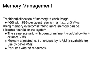 Memory Management
Traditional allocation of memory to each image
4GB with 1GB per guest results in a max. of 3 VMs
Using memory overcommitment, more memory can be
allocated than is on the system
The same scenario with overcommitment would allow for 4
or more VMs
Memory allocated to, but unused by, a VM is available for
use by other VMs
Reduces wasted resources

 