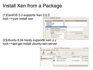 Install Xen from a Package
(1)CentOS 5.3 supports Xen 3.0.3
root:~>yum install xen

(2)Ubuntu 8.04 hardy supports Xen 3.2
root:~>apt-get install ubuntu-xen-server

 