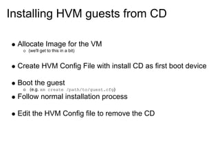 Installing HVM guests from CD
Allocate Image for the VM
(we'll get to this in a bit)

Create HVM Config File with install CD as first boot device
Boot the guest
(e.g. xm create /path/to/guest.cfg)

Follow normal installation process
Edit the HVM Config file to remove the CD

 