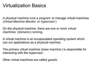 Virtualization Basics
A physical machine runs a program to manage virtual machines
(Virtual Machine Monitor or hypervisor )
On the physical machine, there are one or more virtual
machines (domains ) running.
A virtual machine is an encapsulated operating system which
can run applications as a physical machine.
The primary virtual machine (base machine ) is responsible for
interacting with the hypervisor.
Other virtual machines are called guests .

 
