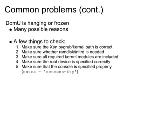 Common problems (cont.)
DomU is hanging or frozen
Many possible reasons

A few things to check:
1.
2.
3.
4.
5.

Make sure the Xen pygrub/kernel path is correct
Make sure whether ramdisk/initrd is needed
Make sure all required kernel modules are included
Make sure the root device is specified correctly
Make sure that the console is specified properly
(extra = 'xencons=tty')

 