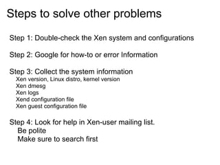 Steps to solve other problems
Step 1: Double-check the Xen system and configurations
Step 2: Google for how-to or error Information
Step 3: Collect the system information
Xen version, Linux distro, kernel version
Xen dmesg
Xen logs
Xend configuration file
Xen guest configuration file

Step 4: Look for help in Xen-user mailing list.
Be polite
Make sure to search first

 