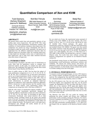 Quantitative Comparison of Xen and KVM

    Todd Deshane,                       Muli Ben-Yehuda                     Amit Shah                           Balaji Rao
   Zachary Shepherd,                IBM Haifa Research Lab          Qumranet           National Institute of
  Jeanna N. Matthews                Haifa University Campus B-15, Ambience Empyrean  Technology Karnataka
                                   Mount Carmel, Haifa 31905  64/14 Empress County   Surathkal 575014 India
    Computer Science
                                             Israel          Behind Empress Gardens
    Clarkson University
                                                                Pune 411001 India
                                                                                    balajirrao@gmail.com
 Potsdam, NY 13699 USA                  muli@il.ibm.com
 {deshantm, shephezj,                                                     amit.shah@
  jnm}@clarkson.edu                                                      qumranet.com


ABSTRACT                                                              For our initial set of tests, the experimental setup consisted of
We present initial results from and quantitative analysis of two      Ubuntu Linux 8.04 AMD64 on the base machine. The Linux
leading open source hypervisors, Xen and KVM. This study              kernel 2.6.24-18, Xen 3.2.1+2.6.24-18-xen, and KVM 62 were
focuses on the overall performance, performance isolation, and        all installed from Ubuntu packages. All guests were
scalability of virtual machines running on these hypervisors. Our     automatically created by a benchvm script that called debootstrap
comparison was carried out using a benchmark suite that we            and installed Ubuntu 8.04 AMD64. The guests were then started
developed to make the results easily repeatable. Our goals are to     with another benchvm script that passed the appropriate kernel
understand how the different architectural decisions taken by         (2.6.24-18-xen for Xen and 2.6.24-18 for KVM). The hardware
different hypervisor developers affect the resulting hypervisors,     system was a Dell OptiPlex 745 with a 2.4 GHz Intel Core 2
to help hypervisor developers realize areas of improvement for        CPU 6600, 4 GB of RAM, 250 GB hard drive, and two 1 Gigabit
their hypervisors, and to help users make informed decisions          Ethernet cards. Test results from more software versions and
about their choice of hypervisor.                                     hardware configurations are reported on our Benchvm Results
                                                                      website [9].

1. INTRODUCTION                                                       Our benchmark testing focuses on three pillars of virtualization
IT professionals, developers, and other users of virtualization on    benchmarking: overall performance, performance isolation, and
Linux often look for quantitative results to compare their            scalability. We discuss the testing process and present our
hypervisor options. In this study, we compare two open source         quantitative results from the tests in each of these categories. Due
hypervisors: the established Xen hypervisor and the more recent       to space limitations, we then briefly mention related work and list
Kernel-based Virtual Machine (KVM) driver.                            it as further reading at the end of this paper.

Since its public release in 2003, Xen has been the subject of
many performance comparisons [3, 4, 6, 14, 15, 28, 29, 30, 35,        2. OVERALL PERFORMANCE
46, 48, 49]. Xen is well-known for its near-native performance        To measure overall system performance, we ran a CPU-intensive
and its use of paravirtualization. KVM, a relative new-comer to       test, a kernel compile, an IOzone [22] write test, and an IOzone
the virtualization market with its debut in early 2007, relies on     read test. We compared the Xen and KVM numbers against the
CPU support for virtualization and leverages existing Linux           non-virtualized (native) Linux baseline, shown in Table 1.
kernel infrastructure to provide an integrated hypervisor             For the CPU-intensive test, Xen was very close to Linux and
approach (as opposed to Xen's stand-alone hypervisor approach).       KVM had slightly more degradation than Xen. For the kernel
KVM is known for its rapid inclusion into the mainline Linux          compile, the degradation for Xen was about half that of Linux
kernel. As KVM matures, more performance testing and                  (likely due to less memory). KVM again had slightly more
comparisons are being done with it, like those at IBM [21].           degradation than Xen. On the other hand, KVM had higher write
With the wide variety of virtualization options available, several    and read performance than Xen according to our results. We
efforts to provide benchmarks specifically designed for               believe that KVM may have performed better than Xen in terms
comparing different virtualization systems have been initiated [8,    of I/O due to disk caching.
12, 27, 40, 42]. For this study, we developed an open source          The Phoronix Test Suite [37] was useful for running and
virtualization benchmark suite named benchvm [8] to help              publishing the kernel compile and IOzone tests. Additional
automate testing, including setting up the guests and running         performance results including running the Phoronix Test Suite's
some of the tests. Our goal in using and developing benchvm has       Universe Command Line Interface (CLI) tests with the command
been to provide repeatability and transparency so that others can     line parameter universe-cli, and testing on other platforms
easily validate the results. The benchvm suite is still under heavy   and with other benchmarks including Bonnie++ [11], Iperf [23],
development and, although still useful, should not yet be             and Netperf [34], are reported on the Benchvm Results website
considered production-ready.                                          [9].


Xen Summit, June 23-24, 2008, Boston, MA, USA.
 